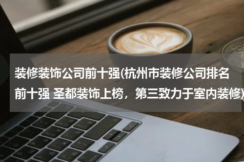 装修装饰公司前十强(杭州市装修公司排名前十强 圣都装饰上榜，第三致力于室内装修)
