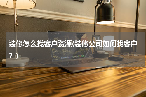 装修怎么找客户资源(装修公司如何找客户？)