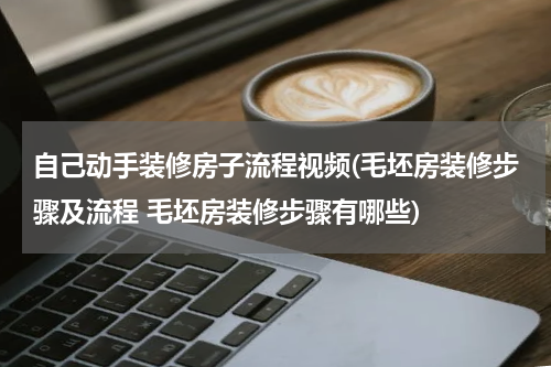 自己动手装修房子流程视频(毛坯房装修步骤及流程 毛坯房装修步骤有哪些)