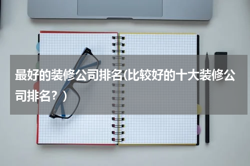 最好的装修公司排名(比较好的十大装修公司排名？)