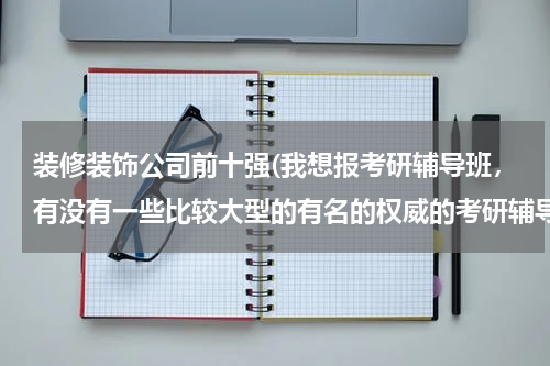 装修装饰公司前十强(我想报考研辅导班，有没有一些比较大型的有名的权威的考研辅导机构？)