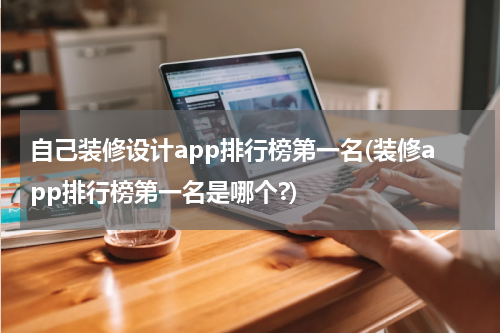 自己装修设计app排行榜第一名(装修app排行榜第一名是哪个?)