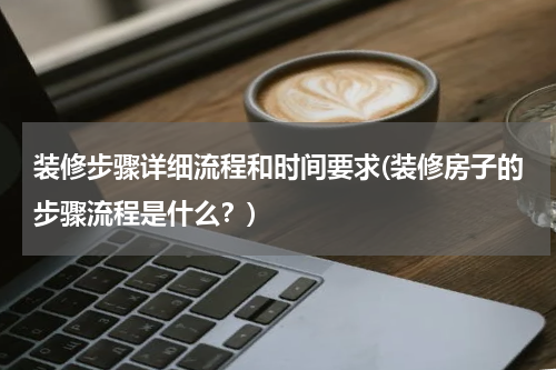 装修步骤详细流程和时间要求(装修房子的步骤流程是什么？)