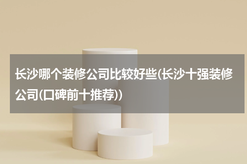 长沙哪个装修公司比较好些(长沙十强装修公司(口碑前十推荐))