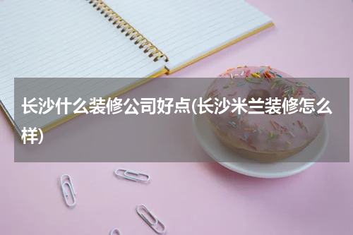 长沙什么装修公司好点(长沙米兰装修怎么样)