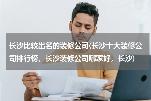 长沙比较出名的装修公司(长沙十大装修公司排行榜，长沙装修公司哪家好，长沙)