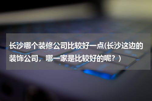 长沙哪个装修公司比较好一点(长沙这边的装饰公司，哪一家是比较好的呢？)