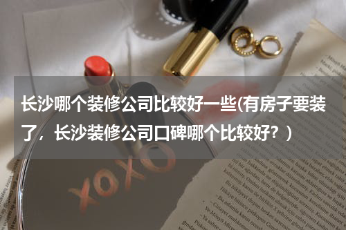 长沙哪个装修公司比较好一些(有房子要装了，长沙装修公司口碑哪个比较好？)