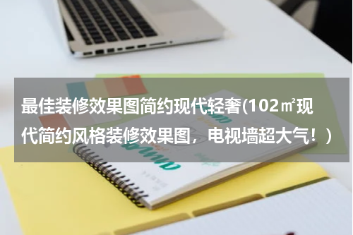 最佳装修效果图简约现代轻奢(102㎡现代简约风格装修效果图，电视墙超大气！)
