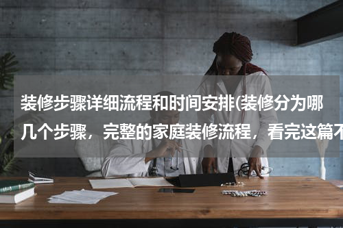 装修步骤详细流程和时间安排(装修分为哪几个步骤，完整的家庭装修流程，看完这篇不怕装错！)