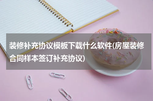 装修补充协议模板下载什么软件(房屋装修合同样本签订补充协议)