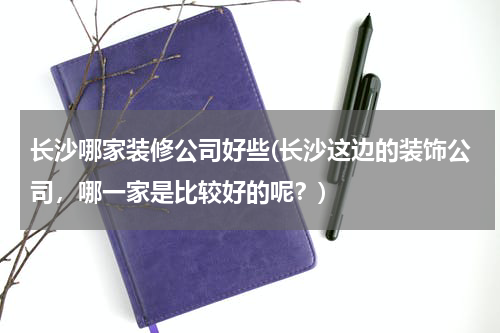长沙哪家装修公司好些(长沙这边的装饰公司，哪一家是比较好的呢？)
