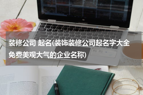 装修公司 起名(装饰装修公司起名字大全免费美观大气的企业名称)