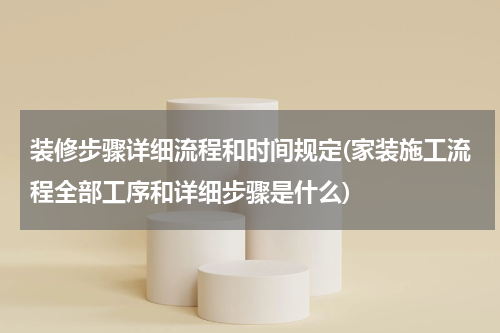 装修步骤详细流程和时间规定(家装施工流程全部工序和详细步骤是什么)