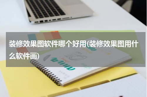 装修效果图软件哪个好用(装修效果图用什么软件画)