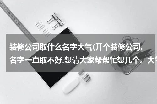 装修公司取什么名字大气(开个装修公司,名字一直取不好,想请大家帮帮忙想几个。大气,好听好记的。谢谢!!!)