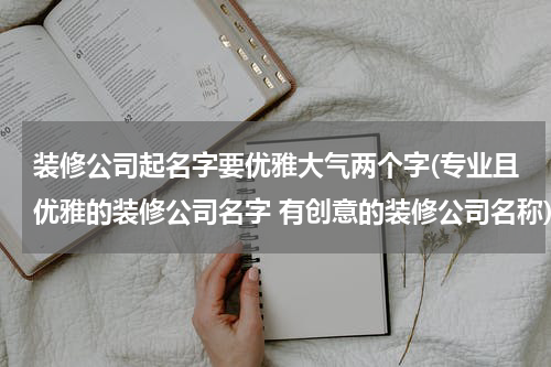 装修公司起名字要优雅大气两个字(专业且优雅的装修公司名字 有创意的装修公司名称)