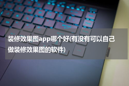 装修效果图app哪个好(有没有可以自己做装修效果图的软件)