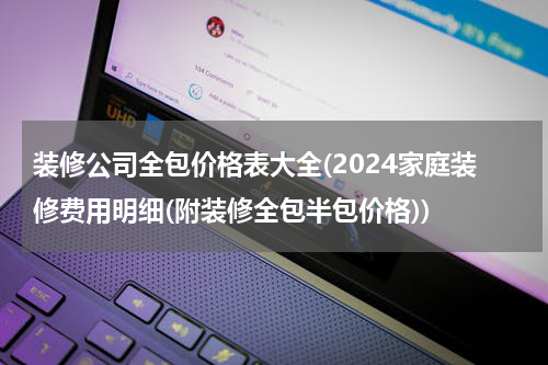 装修公司全包价格表大全(2024家庭装修费用明细(附装修全包半包价格))