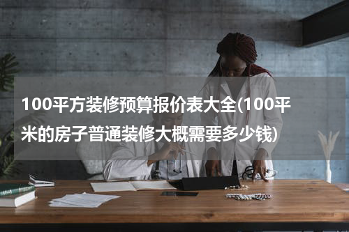 100平方装修预算报价表大全(100平米的房子普通装修大概需要多少钱)