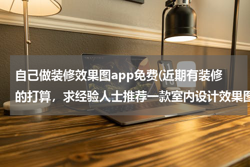 自己做装修效果图app免费(近期有装修的打算，求经验人士推荐一款室内设计效果图比较丰富的家装APP？)