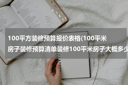 100平方装修预算报价表格(100平米房子装修预算清单装修100平米房子大概多少钱)