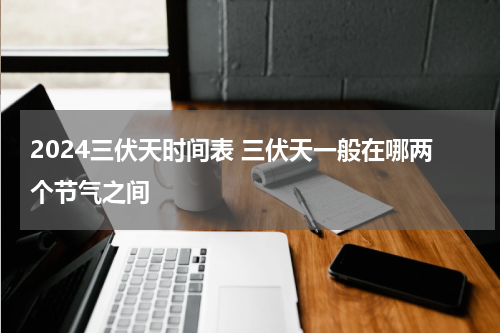2024三伏天时间表 三伏天一般在哪两个节气之间