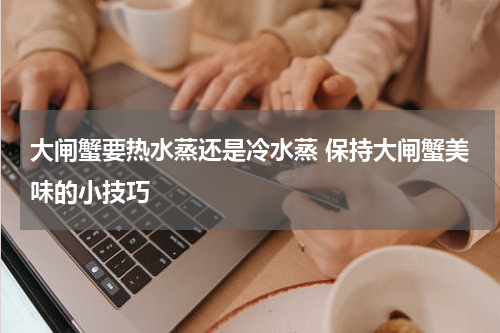 大闸蟹要热水蒸还是冷水蒸 保持大闸蟹美味的小技巧