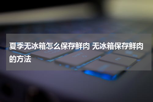 夏季无冰箱怎么保存鲜肉 无冰箱保存鲜肉的方法