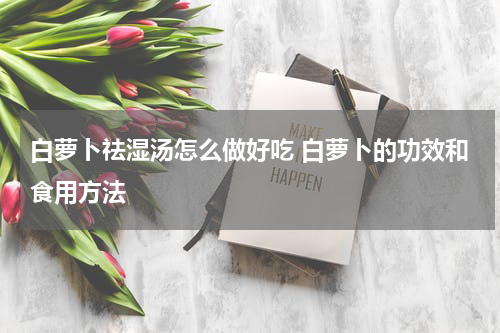 白萝卜祛湿汤怎么做好吃 白萝卜的功效和食用方法