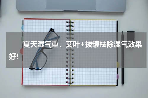 　　夏天湿气重，艾叶+拔罐祛除湿气效果好！