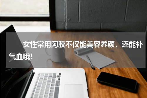 　　女性常用阿胶不仅能美容养颜，还能补气血哦！