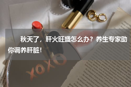 　　秋天了，肝火旺盛怎么办？养生专家助你调养肝脏！