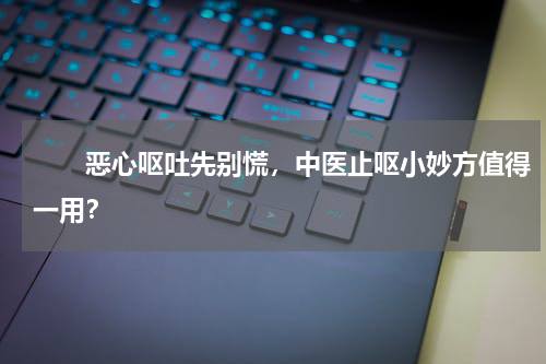 　　恶心呕吐先别慌，中医止呕小妙方值得一用？