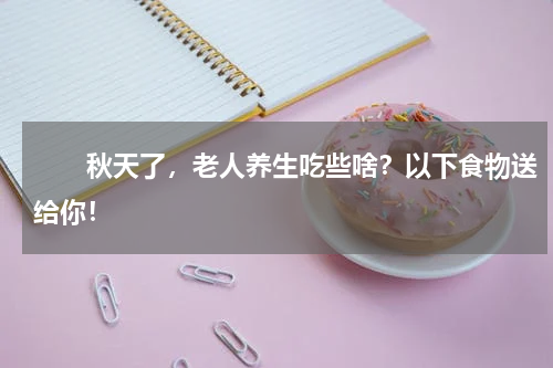 　　秋天了，老人养生吃些啥？以下食物送给你！