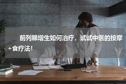 　　前列腺增生如何治疗，试试中医的按摩+食疗法！