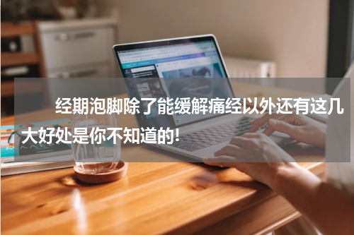 　　经期泡脚除了能缓解痛经以外还有这几大好处是你不知道的!