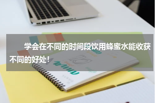 　　学会在不同的时间段饮用蜂蜜水能收获不同的好处！