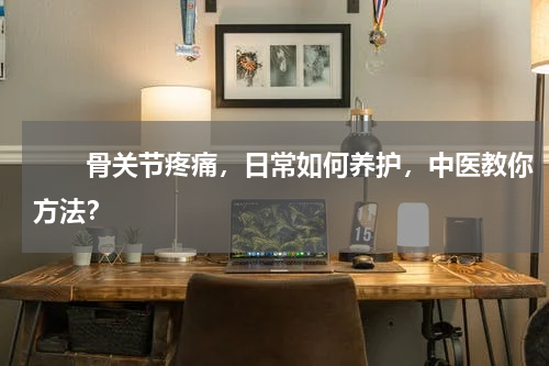 　　骨关节疼痛，日常如何养护，中医教你方法？