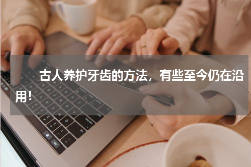 　　古人养护牙齿的方法，有些至今仍在沿用！