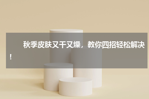 　　秋季皮肤又干又燥，教你四招轻松解决！