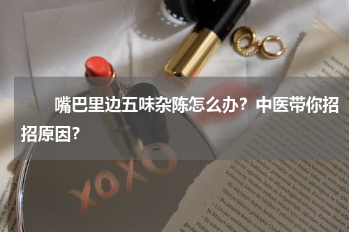 　　嘴巴里边五味杂陈怎么办？中医带你招招原因？