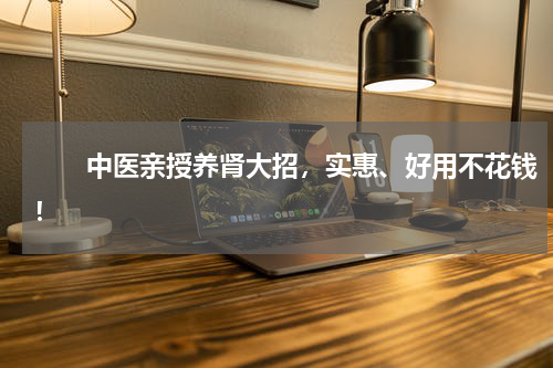 　　中医亲授养肾大招，实惠、好用不花钱！