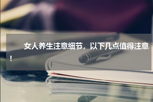 　　女人养生注意细节，以下几点值得注意！