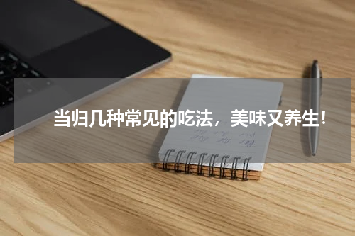 　　当归几种常见的吃法，美味又养生！
