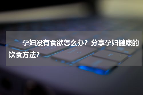 　　孕妇没有食欲怎么办？分享孕妇健康的饮食方法？