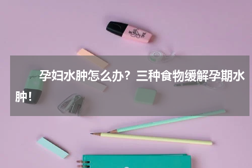 　　孕妇水肿怎么办？三种食物缓解孕期水肿！